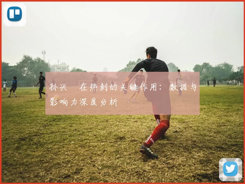 孙兴慜在热刺的关键作用：数据与影响力深度分析
