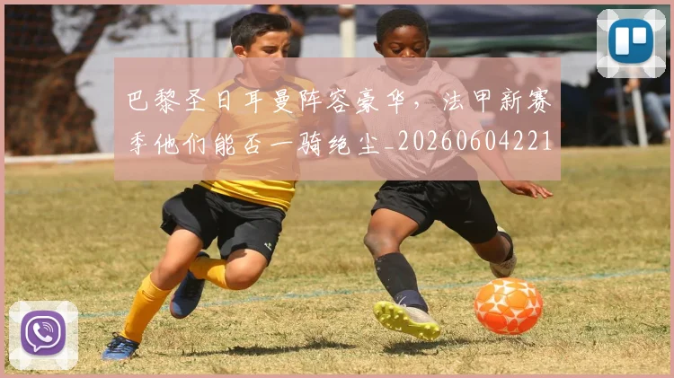 巴黎圣日耳曼阵容豪华，法甲新赛季他们能否一骑绝尘_20260604221506_20260707151436