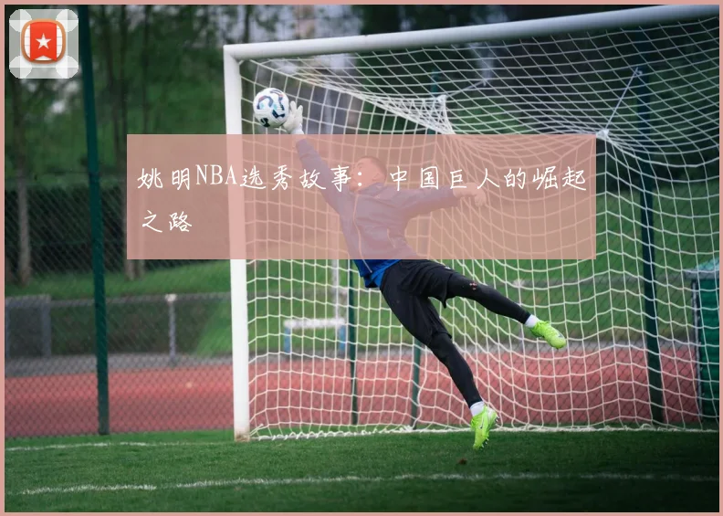 姚明NBA选秀故事：中国巨人的崛起之路