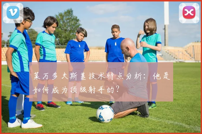 莱万多夫斯基技术特点分析：他是如何成为顶级射手的？
