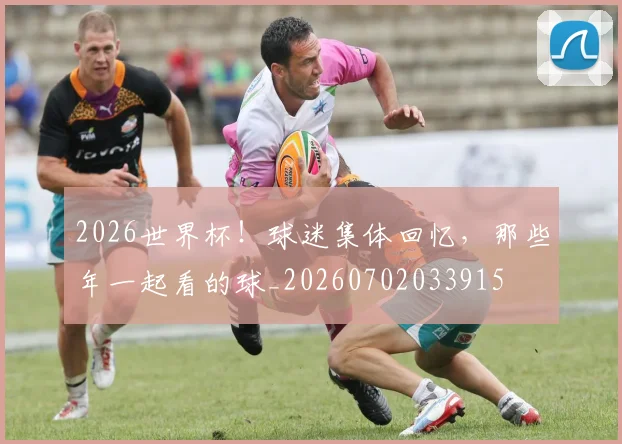 2026世界杯！球迷集体回忆，那些年一起看的球_20260702033915