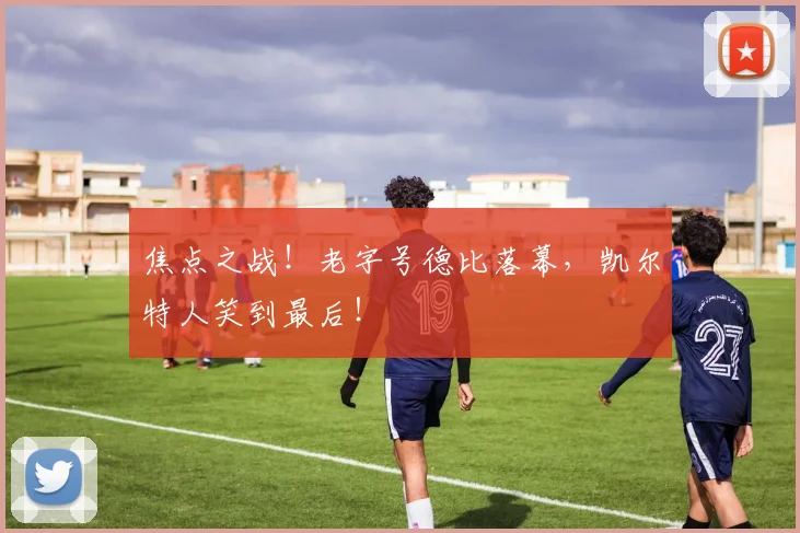 焦点之战！老字号德比落幕，凯尔特人笑到最后！