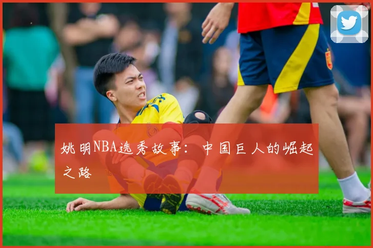 姚明NBA选秀故事：中国巨人的崛起之路