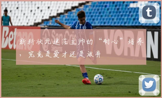 新科状元迷茫主帅的“耐心”培养，究竟是爱才还是放弃