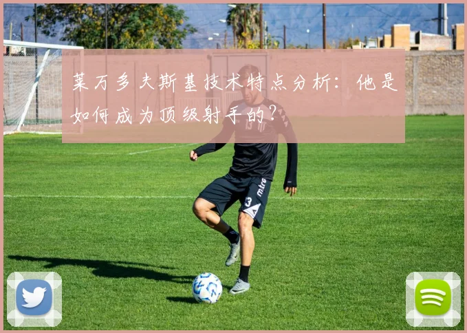 莱万多夫斯基技术特点分析：他是如何成为顶级射手的？