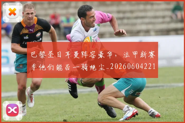 巴黎圣日耳曼阵容豪华,法甲新赛季他们能否一骑绝尘_20260604221506_20260707151436